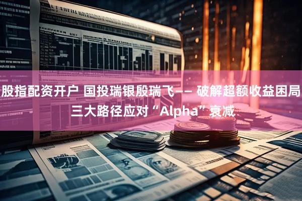 股指配资开户 国投瑞银殷瑞飞—— 破解超额收益困局 三大路径应对“Alpha”衰减