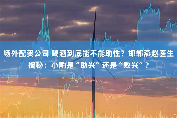 场外配资公司 喝酒到底能不能助性？邯郸燕赵医生揭秘：小酌是“助兴”还是“败兴”？