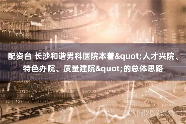 配资台 长沙和谐男科医院本着&quot;人才兴院、特色办院、质量建院&quot;的总体思路