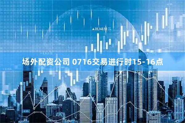 场外配资公司 0716交易进行时15-16点