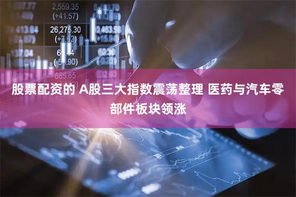 股票配资的 A股三大指数震荡整理 医药与汽车零部件板块领涨