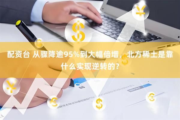 配资台 从骤降逾95%到大幅倍增，北方稀土是靠什么实现逆转的？