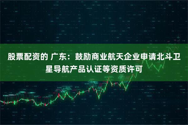 股票配资的 广东：鼓励商业航天企业申请北斗卫星导航产品认证等资质许可
