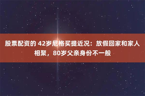 股票配资的 42岁尼格买提近况：放假回家和家人相聚，80岁父亲身份不一般