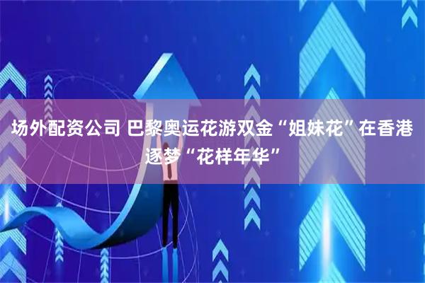 场外配资公司 巴黎奥运花游双金“姐妹花”在香港逐梦“花样年华”