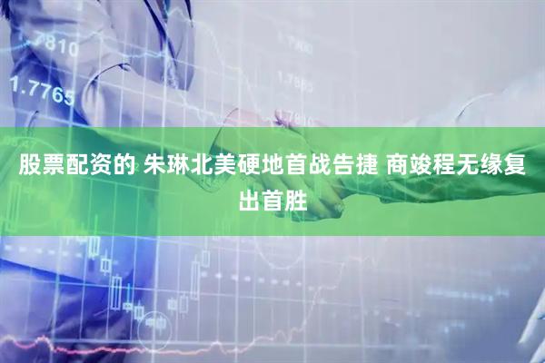 股票配资的 朱琳北美硬地首战告捷 商竣程无缘复出首胜