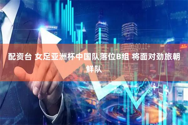 配资台 女足亚洲杯中国队落位B组 将面对劲旅朝鲜队