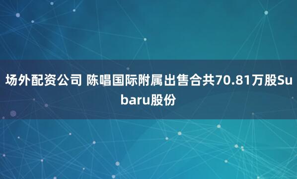 场外配资公司 陈唱国际附属出售合共70.81万股Subaru股份
