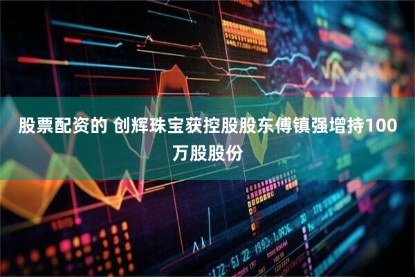 股票配资的 创辉珠宝获控股股东傅镇强增持100万股股份