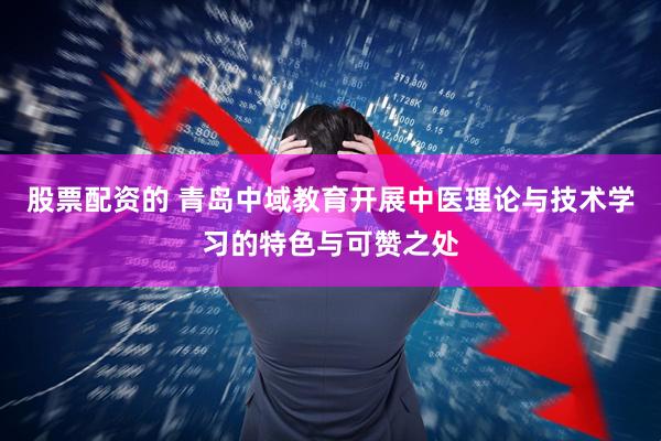 股票配资的 青岛中域教育开展中医理论与技术学习的特色与可赞之处