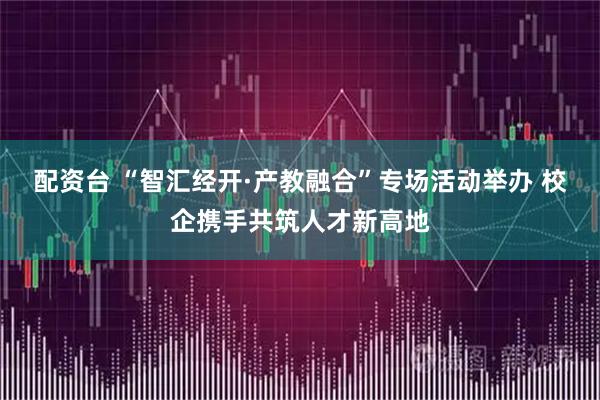 配资台 “智汇经开·产教融合”专场活动举办 校企携手共筑人才新高地