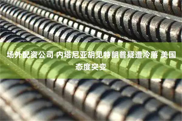 场外配资公司 内塔尼亚胡见特朗普疑遭冷落 美国态度突变