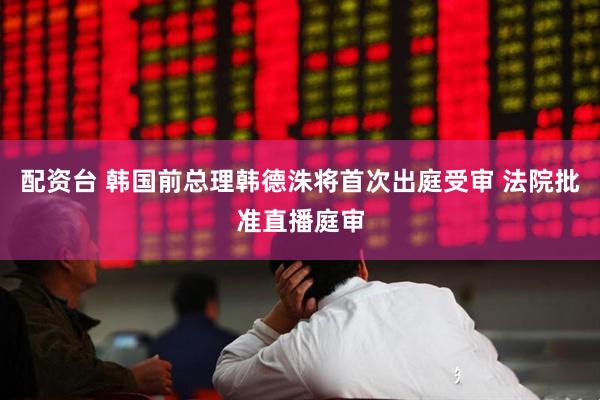 配资台 韩国前总理韩德洙将首次出庭受审 法院批准直播庭审
