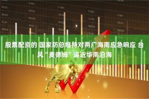 股票配资的 国家防总维持对两广海南应急响应 台风“麦德姆”逼近华南沿海